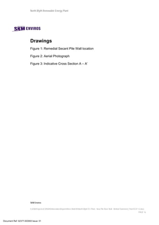 North Blyth Renewable Energy Plant
SKM Enviros
I:JEIAProjectsJE30584DeliverablesReportsRiver Wall MSNorth Blyth R E Plant - New Pile River Wall - Method Statement_Final 03.07.12.docx
PAGE 16
Drawings
Figure 1: Remedial Secant Pile Wall location
Figure 2: Aerial Photograph
Figure 3: Indicative Cross Section A – A’
Document Ref: 02377-003093 Issue: 01
 