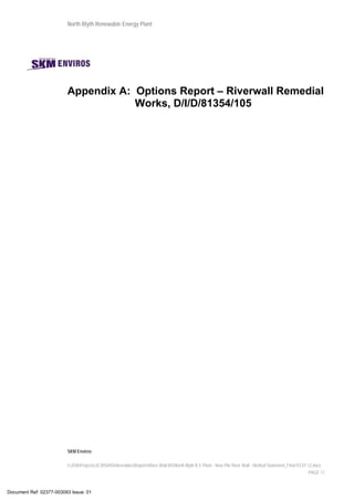 North Blyth Renewable Energy Plant
SKM Enviros
I:JEIAProjectsJE30584DeliverablesReportsRiver Wall MSNorth Blyth R E Plant - New Pile River Wall - Method Statement_Final 03.07.12.docx
PAGE 17
Appendix A: Options Report – Riverwall Remedial
Works, D/I/D/81354/105
Document Ref: 02377-003093 Issue: 01
 