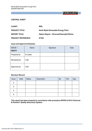 North Blyth Renewable Energy Plant
D/I/D/81354/105
 
CONTROL SHEET
CLIENT: RES
PROJECT TITLE: North Blyth Renewable Energy Plant
REPORT TITLE: Option Report – Riverwall Remedial Works
PROJECT REFERENCE: 81354
Issue and Approval Schedule:
ISSUE 1
DRAFT
Name Signature Date
Prepared by A Lowes
Reviewed by I Gill
Approved by I Gill
Revision Record:
Issue Date Status Description By Chk App
2
3
4
5
This report has been prepared in accordance with procedure OP/P03 of W A Fairhurst
& Partners' Quality Assurance System.
Document Ref: 02377-003093 Issue: 01
 