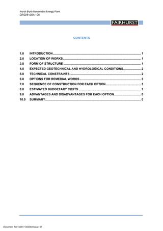 North Blyth Renewable Energy Plant
D/I/D/81354/105
 
CONTENTS
 
1.0  INTRODUCTION......................................................................................................... 1 
2.0  LOCATION OF WORKS............................................................................................. 1 
3.0  FORM OF STRUCTURE ............................................................................................ 1 
4.0  EXPECTED GEOTECHNICAL AND HYDROLOGICAL CONDITIONS..................... 2 
5.0  TECHNICAL CONSTRAINTS .................................................................................... 2 
6.0  OPTIONS FOR REMEDIAL WORKS......................................................................... 3 
7.0  SEQUENCE OF CONSTRUCTION FOR EACH OPTION.......................................... 3 
8.0  ESTIMATED BUDGETARY COSTS .......................................................................... 7 
9.0  ADVANTAGES AND DISADVANTAGES FOR EACH OPTION................................ 0 
10.0  SUMMARY.................................................................................................................. 0 
 
Document Ref: 02377-003093 Issue: 01
 