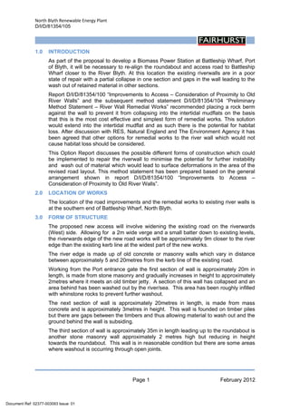 North Blyth Renewable Energy Plant
D/I/D/81354/105
Page 1 February 2012
 
1.0 INTRODUCTION
As part of the proposal to develop a Biomass Power Station at Battleship Wharf, Port
of Blyth, it will be necessary to re-align the roundabout and access road to Battleship
Wharf closer to the River Blyth. At this location the existing riverwalls are in a poor
state of repair with a partial collapse in one section and gaps in the wall leading to the
wash out of retained material in other sections.
Report D/I/D/81354/100 “Improvements to Access – Consideration of Proximity to Old
River Walls” and the subsequent method statement D/I/D/81354/104 “Preliminary
Method Statement – River Wall Remedial Works” recommended placing a rock berm
against the wall to prevent it from collapsing into the intertidal mudflats on the basis
that this is the most cost effective and simplest form of remedial works. This solution
would extend into the intertidal mudflat and as such there is the potential for habitat
loss. After discussion with RES, Natural England and The Environment Agency it has
been agreed that other options for remedial works to the river wall which would not
cause habitat loss should be considered.
This Option Report discusses the possible different forms of construction which could
be implemented to repair the riverwall to minimise the potential for further instability
and wash out of material which would lead to surface deformations in the area of the
revised road layout. This method statement has been prepared based on the general
arrangement shown in report D/I/D/81354/100 “Improvements to Access –
Consideration of Proximity to Old River Walls”.
2.0 LOCATION OF WORKS
The location of the road improvements and the remedial works to existing river walls is
at the southern end of Battleship Wharf, North Blyth.
3.0 FORM OF STRUCTURE
The proposed new access will involve widening the existing road on the riverwards
(West) side. Allowing for a 2m wide verge and a small batter down to existing levels,
the riverwards edge of the new road works will be approximately 9m closer to the river
edge than the existing kerb line at the widest part of the new works.
The river edge is made up of old concrete or masonry walls which vary in distance
between approximately 5 and 20metres from the kerb line of the existing road.
Working from the Port entrance gate the first section of wall is approximately 20m in
length, is made from stone masonry and gradually increases in height to approximately
2metres where it meets an old timber jetty. A section of this wall has collapsed and an
area behind has been washed out by the river/sea. This area has been roughly infilled
with whinstone rocks to prevent further washout.
The next section of wall is approximately 20metres in length, is made from mass
concrete and is approximately 3metres in height. This wall is founded on timber piles
but there are gaps between the timbers and thus allowing material to wash out and the
ground behind the wall is subsiding.
The third section of wall is approximately 35m in length leading up to the roundabout is
another stone masonry wall approximately 2 metres high but reducing in height
towards the roundabout. This wall is in reasonable condition but there are some areas
where washout is occurring through open joints.
Document Ref: 02377-003093 Issue: 01
 