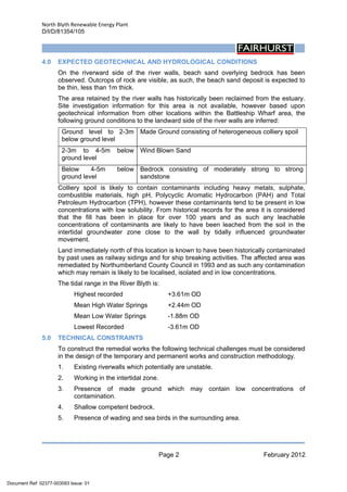 North Blyth Renewable Energy Plant
D/I/D/81354/105
Page 2 February 2012
 
4.0 EXPECTED GEOTECHNICAL AND HYDROLOGICAL CONDITIONS
On the riverward side of the river walls, beach sand overlying bedrock has been
observed. Outcrops of rock are visible, as such, the beach sand deposit is expected to
be thin, less than 1m thick.
The area retained by the river walls has historically been reclaimed from the estuary.
Site investigation information for this area is not available, however based upon
geotechnical information from other locations within the Battleship Wharf area, the
following ground conditions to the landward side of the river walls are inferred:
Ground level to 2-3m
below ground level
Made Ground consisting of heterogeneous colliery spoil
2-3m to 4-5m below
ground level
Wind Blown Sand
Below 4-5m below
ground level
Bedrock consisting of moderately strong to strong
sandstone
Colliery spoil is likely to contain contaminants including heavy metals, sulphate,
combustible materials, high pH, Polycyclic Aromatic Hydrocarbon (PAH) and Total
Petroleum Hydrocarbon (TPH), however these contaminants tend to be present in low
concentrations with low solubility. From historical records for the area it is considered
that the fill has been in place for over 100 years and as such any leachable
concentrations of contaminants are likely to have been leached from the soil in the
intertidal groundwater zone close to the wall by tidally influenced groundwater
movement.
Land immediately north of this location is known to have been historically contaminated
by past uses as railway sidings and for ship breaking activities. The affected area was
remediated by Northumberland County Council in 1993 and as such any contamination
which may remain is likely to be localised, isolated and in low concentrations.
The tidal range in the River Blyth is:
Highest recorded +3.61m OD
Mean High Water Springs +2.44m OD
Mean Low Water Springs -1.88m OD
Lowest Recorded -3.61m OD
5.0 TECHNICAL CONSTRAINTS
To construct the remedial works the following technical challenges must be considered
in the design of the temporary and permanent works and construction methodology.
1. Existing riverwalls which potentially are unstable.
2. Working in the intertidal zone.
3. Presence of made ground which may contain low concentrations of
contamination.
4. Shallow competent bedrock.
5. Presence of wading and sea birds in the surrounding area.
Document Ref: 02377-003093 Issue: 01
 