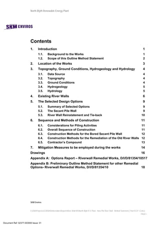 North Blyth Renewable Energy Plant
SKM Enviros
I:JEIAProjectsJE30584DeliverablesReportsRiver Wall MSNorth Blyth R E Plant - New Pile River Wall - Method Statement_Final 03.07.12.docx
PAGE i
Contents
1.  Introduction 1 
1.1.  Background to the Works 1 
1.2.  Scope of this Outline Method Statement 2 
2.  Location of the Works 3 
3.  Topography, Ground Conditions, Hydrogeology and Hydrology 4 
3.1.  Data Source 4 
3.2.  Topography 4 
3.3.  Ground Conditions 4 
3.4.  Hydrogeology 5 
3.5.  Hydrology 5 
4.  Existing River Walls 6 
5.  The Selected Design Options 9 
5.1.  Summary of Selected Options 9 
5.2.  The Secant Pile Wall 9 
5.3.  River Wall Reinstatement and Tie-back 10 
6.  Sequence and Methods of Construction 11 
6.1.  Considerations for Piling Activities 11 
6.2.  Overall Sequence of Construction 11 
6.3.  Construction Methods for the Bored Secant Pile Wall 12 
6.4.  Construction Methods for the Remediation of the Old River Walls 12 
6.5.  Contractor’s Compound 13 
7.  Mitigation Measures to be employed during the works 14 
Drawings 16 
Appendix A: Options Report – Riverwall Remedial Works, D/I/D/81354/10517 
Appendix B: Preliminary Outline Method Statement for other Remedial
Options- Riverwall Remedial Works, D/I/D/81354/10 18 
Document Ref: 02377-003093 Issue: 01
 