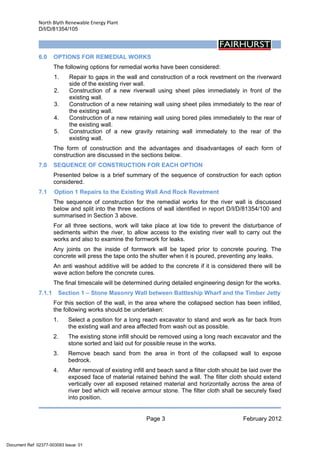 North Blyth Renewable Energy Plant
D/I/D/81354/105
Page 3 February 2012
 
6.0 OPTIONS FOR REMEDIAL WORKS
The following options for remedial works have been considered:
1. Repair to gaps in the wall and construction of a rock revetment on the riverward
side of the existing river wall.
2. Construction of a new riverwall using sheet piles immediately in front of the
existing wall.
3. Construction of a new retaining wall using sheet piles immediately to the rear of
the existing wall.
4. Construction of a new retaining wall using bored piles immediately to the rear of
the existing wall.
5. Construction of a new gravity retaining wall immediately to the rear of the
existing wall.
The form of construction and the advantages and disadvantages of each form of
construction are discussed in the sections below.
7.0 SEQUENCE OF CONSTRUCTION FOR EACH OPTION
Presented below is a brief summary of the sequence of construction for each option
considered.
7.1 Option 1 Repairs to the Existing Wall And Rock Revetment
The sequence of construction for the remedial works for the river wall is discussed
below and split into the three sections of wall identified in report D/I/D/81354/100 and
summarised in Section 3 above.
For all three sections, work will take place at low tide to prevent the disturbance of
sediments within the river, to allow access to the existing river wall to carry out the
works and also to examine the formwork for leaks.
Any joints on the inside of formwork will be taped prior to concrete pouring. The
concrete will press the tape onto the shutter when it is poured, preventing any leaks.
An anti washout additive will be added to the concrete if it is considered there will be
wave action before the concrete cures.
The final timescale will be determined during detailed engineering design for the works.
7.1.1 Section 1 – Stone Masonry Wall between Battleship Wharf and the Timber Jetty
For this section of the wall, in the area where the collapsed section has been infilled,
the following works should be undertaken:
1. Select a position for a long reach excavator to stand and work as far back from
the existing wall and area affected from wash out as possible.
2. The existing stone infill should be removed using a long reach excavator and the
stone sorted and laid out for possible reuse in the works.
3. Remove beach sand from the area in front of the collapsed wall to expose
bedrock.
4. After removal of existing infill and beach sand a filter cloth should be laid over the
exposed face of material retained behind the wall. The filter cloth should extend
vertically over all exposed retained material and horizontally across the area of
river bed which will receive armour stone. The filter cloth shall be securely fixed
into position.
Document Ref: 02377-003093 Issue: 01
 