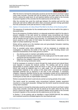 North Blyth Renewable Energy Plant
D/I/D/81354/105
Page 5 February 2012
 
After the trench is formed the sheet piles would be set into the trench and fixed in place
using mass concrete. Concrete will only be placed at low water when the top of the
trench is above the water level. An anti washout additive will be added to the concrete
to prevent migration of the concrete into the watercourse as the tide rises.
After the concrete has cured the small gap between the existing wall and the new
sheet pile wall will be infilled with either clean processed granular arisings generated
from the construction of the pile toe trench or mass concrete.
7.3 Option 3 Construction of a New Sheet Pile Wall to the Rear of the Existing Wall
The sequence of construction for the remedial works for the river wall for this option is
discussed below.
Due to the presence of shallow bedrock, an adequate penetration depth for the piles to
prevent instability of the wall cannot be achieved using conventional pile driving
methods. It will be necessary to cut a trench into the bedrock into which the sheet piles
will be inserted and set in place using concrete. It is anticipated that the depth of the
trench would be in the order of 2-4m below the bedrock horizon, depending on the
depth of surface weathering in the rock.
Works will be carried out in the intertidal zone and groundwater fluctuation matching
the state of tide can be expected.
Prior to remedial works being undertaken it will be necessary to undertake site
investigation to determine the profile of the rear of the wall, founding stratum and
chemical characteristics of the made ground to confirm:
• Any shoring works to maintain wall stability during the works.
• The potential to liberate contamination in the made ground into the water column
during the time the excavation is open.
• Determine the mitigation measures required to prevent short term contamination
of the river during construction works.
It will be necessary to construct a trench through the made ground and natural blown
sand deposits to expose the bedrock surface. The existing wall will be shored
appropriately to prevent collapse while the trench is open. On the landward side the
trench side would be battered back to a safe angle. This will expose potentially
contaminated materials at the surface of the slope which may have an increased
leachable potential due to exposure in the face of the excavation. If necessary
mitigation measures identified during the site investigation phase will be implemented
to prevent contamination. It is anticipated that, if required, this would take the form of
covering the cut face with an impermeable membrane.
Works to excavate the trench could only be carried out during periods of low water.
The trench would be excavated using conventional hydraulic breaker equipment
mounted on a long reach excavator. Arisings from the trench would be removed using
a long reach excavator.
After the trench is formed the sheet piles would be set into the trench and fixed in place
using mass concrete. Concrete will only be placed at low water when the top of the
trench is above the water level. An anti washout additive will be added to the concrete
to prevent migration of the concrete into the watercourse as the tide rises.
In Section 1 of the existing wall as identified in report D/I/D/81354/100, the existing
rock revetment would be reinstated against the new sheet pile wall.
Document Ref: 02377-003093 Issue: 01
 
