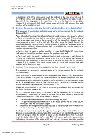 North Blyth Renewable Energy Plant
D/I/D/81354/105
Page 6 February 2012
 
In Sections 2 and 3 the existing wall would be tie back to the new sheet pile wall to
prevent the existing wall collapsing into the river. The form of the tied back would be
determined after inspection of the rear face of the wall to determine its condition,
however it is considered that it will include mass concrete infill between the walls
together with a tie at crest level.
7.4 Option 4 Construction of a New Bored Pile Wall to the Rear of the Existing Wall
The sequence of construction for the remedial works for the river wall for this option is
discussed below.
As an alternative to using sheet piles interlocking bored concrete piles could be utilised
to form a new retaining wall to the rear of the existing river wall. This method of
construction does not require the excavation of the superficial deposits or the
construction of a trench in the bedrock. The piles would be bored through the
superficial deposits into the rock to sufficient depth to provide an adequate factor of
safety against collapse. It is anticipated that this would be to a similar depth to as
required for the sheet piles.
In Section 1 of the existing wall as identified in report D/I/D/81354/100, the existing
rock revetment would be reinstated against the new bored pile wall.
In Sections 2 and 3 the existing wall would be tied back to the new bored pile wall to
prevent the existing wall collapsing into the river. The form of the tie back would be
determined after inspection of the rear face of the wall to determine its condition,
however it is considered that it will include mass concrete infill between the walls
together with a tie at crest level.
7.5 Option 5 Construction of a Gravity Wall to the Rear of the Existing Wall
The sequence of construction for the remedial works for the river wall for this option is
discussed below.
As an alternative to an embedded sheet pile or bored pile wall a gravity retaining wall,
constructed in mass concrete could be constructed to the rear of the existing river wall.
Based upon an assumed height of wall of 5m it is anticipated that the base of the wall
would be approximately 3m wide. The rear face would be tapered or stepped to give
an assumed wall thickness at the crest of the wall of 1m.
Works will be carried out in the intertidal zone and groundwater fluctuation matching
the state of tide can be expected.
Prior to remedial works being undertaken it will be necessary to undertake site
investigation to determine the profile of the rear of the wall, founding stratum and
chemical characteristics of the made ground to confirm:
• Any shoring works to maintain wall stability during the works.
• The potential to liberate contamination in the made ground into the water column
during the time the excavation is open.
• Determine the mitigation measures required to prevent short term contamination
of the river during construction works.
It will be necessary to excavate through the made ground and natural blown sand
deposits to expose the bedrock surface. The existing wall will be shored appropriately
to prevent collapse while the trench is open. On the landward side the trench side
would be battered back to a safe angle. This will expose potentially contaminated
materials at the surface of the slope which may have an increased leachable potential
Document Ref: 02377-003093 Issue: 01
 