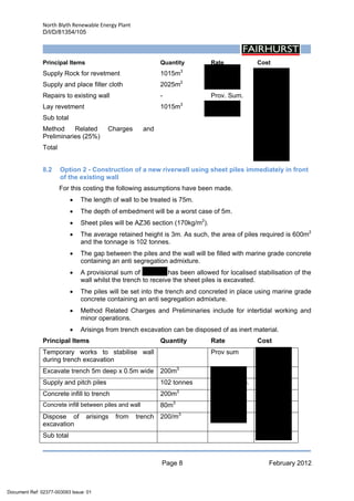 North Blyth Renewable Energy Plant
D/I/D/81354/105
Page 8 February 2012
 
Principal Items Quantity Rate Cost
Supply Rock for revetment 1015m3
£50/m3
£50,750
Supply and place filter cloth 2025m2
£5/m2
£10,125
Repairs to existing wall - Prov. Sum. £10,000
Lay revetment 1015m3
£10/m3
£10,150
Sub total £81,025
Method Related Charges and
Preliminaries (25%)
£20,275
Total £101,300
8.2 Option 2 - Construction of a new riverwall using sheet piles immediately in front
of the existing wall
For this costing the following assumptions have been made.
• The length of wall to be treated is 75m.
• The depth of embedment will be a worst case of 5m.
• Sheet piles will be AZ36 section (170kg/m2
).
• The average retained height is 3m. As such, the area of piles required is 600m2
and the tonnage is 102 tonnes.
• The gap between the piles and the wall will be filled with marine grade concrete
containing an anti segregation admixture.
• A provisional sum of £25,000 has been allowed for localised stabilisation of the
wall whilst the trench to receive the sheet piles is excavated.
• The piles will be set into the trench and concreted in place using marine grade
concrete containing an anti segregation admixture.
• Method Related Charges and Preliminaries include for intertidal working and
minor operations.
• Arisings from trench excavation can be disposed of as inert material.
Principal Items Quantity Rate Cost
Temporary works to stabilise wall
during trench excavation
Prov sum £25,000
Excavate trench 5m deep x 0.5m wide 200m3
£25/m3
£5,000
Supply and pitch piles 102 tonnes £1000/tonne. £102,000
Concrete infill to trench 200m3
£100/m3
£20,000
Concrete infill between piles and wall 80m3
£100/m3
£8,000
Dispose of arisings from trench
excavation
200/m3
£40/m3
£8,000
Sub total £168,000
Document Ref: 02377-003093 Issue: 01
 