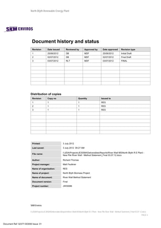 North Blyth Renewable Energy Plant
SKM Enviros
I:JEIAProjectsJE30584DeliverablesReportsRiver Wall MSNorth Blyth R E Plant - New Pile River Wall - Method Statement_Final 03.07.12.docx
PAGE ii
Document history and status
Revision Date issued Reviewed by Approved by Date approved Revision type
1 25/06/2012 DB MDF 25/06/2012 Initial Draft
2 02/07/2012 DB MDF 02/07/2012 Final Draft
3 03/07/2012 RLT MDF 03/07/2012 FINAL
Distribution of copies
Revision Copy no Quantity Issued to
1 1 1 RES
2 1 1 RES
3 1 1 RES
Printed: 3 July 2012
Last saved: 3 July 2012 09:27 AM
File name:
I:JEIAProjectsJE30584DeliverablesReportsRiver Wall MSNorth Blyth R E Plant -
New Pile River Wall - Method Statement_Final 03.07.12.docx
Author: Richard Thomas
Project manager: Matt Faulkner
Name of organisation: RES
Name of project: North Blyth Biomass Project
Name of document: River Wall Method Statement
Document version: Final
Project number: JW30086
Document Ref: 02377-003093 Issue: 01
 