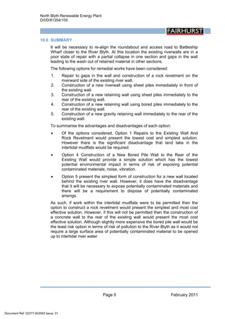 North Blyth Renewable Energy Plant
D/I/D/81354/105
Page 0 February 2011
 
10.0 SUMMARY
It will be necessary to re-align the roundabout and access road to Battleship
Wharf closer to the River Blyth. At this location the existing riverwalls are in a
poor state of repair with a partial collapse in one section and gaps in the wall
leading to the wash out of retained material in other sections.
The following options for remedial works have been considered:
1. Repair to gaps in the wall and construction of a rock revetment on the
riverward side of the existing river wall.
2. Construction of a new riverwall using sheet piles immediately in front of
the existing wall.
3. Construction of a new retaining wall using sheet piles immediately to the
rear of the existing wall.
4. Construction of a new retaining wall using bored piles immediately to the
rear of the existing wall.
5. Construction of a new gravity retaining wall immediately to the rear of the
existing wall.
To summarise the advantages and disadvantages of each option:
• Of the options considered, Option 1 Repairs to the Existing Wall And
Rock Revetment would present the lowest cost and simplest solution.
However there is the significant disadvantage that land take in the
intertidal mudflats would be required.
• Option 4 Construction of a New Bored Pile Wall to the Rear of the
Existing Wall would provide a simple solution which has the lowest
potential environmental impact in terms of risk of exposing potential
contaminated materials, noise, vibration.
• Option 5 present the simplest form of construction for a new wall located
behind the existing river wall. However, it does have the disadvantage
that it will be necessary to expose potentially contaminated materials and
there will be a requirement to dispose of potentially contaminated
arisings.
As such, if work within the intertidal mudflats were to be permitted then the
option to construct a rock revetment would present the simplest and most cost
effective solution. However, if this will not be permitted then the construction of
a concrete wall to the rear of the existing wall would present the most cost
effective solution. Although slightly more expensive the bored pile wall would be
the least risk option in terms of risk of pollution to the River Blyth as it would not
require a large surface area of potentially contaminated material to be opened
up to intertidal river water
Document Ref: 02377-003093 Issue: 01
 