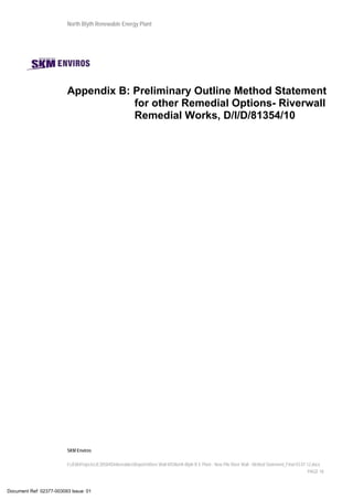North Blyth Renewable Energy Plant
SKM Enviros
I:JEIAProjectsJE30584DeliverablesReportsRiver Wall MSNorth Blyth R E Plant - New Pile River Wall - Method Statement_Final 03.07.12.docx
PAGE 18
Appendix B: Preliminary Outline Method Statement
for other Remedial Options- Riverwall
Remedial Works, D/I/D/81354/10
Document Ref: 02377-003093 Issue: 01
 