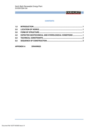 North Blyth Renewable Energy Plant
D/I/D/81354/104
CONTENTS
1.0 INTRODUCTION....................................................................................................... 1
2.0 LOCATION OF WORKS ........................................................................................... 1
3.0 FORM OF STRUCTURE........................................................................................... 1
4.0 EXPECTED GEOTECHNICAL AND HYDROLOGICAL CONDITIONS .................... 1
5.0 TECHNICAL CONSTRAINTS ................................................................................... 2
6.0 SEQUENCE OF CONSTRUCTION........................................................................... 2
APPENDIX A DRAWINGS
Document Ref: 02377-003093 Issue: 01
 