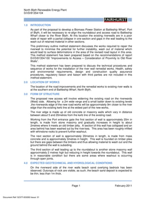 North Blyth Renewable Energy Plant
D/I/D/81354/104
Page 1 February 2011
1.0 INTRODUCTION
As part of the proposal to develop a Biomass Power Station at Battleship Wharf, Port
of Blyth, it will be necessary to re-align the roundabout and access road to Battleship
Wharf closer to the River Blyth. At this location the existing riverwalls are in a poor
state of repair with a partial collapse in one section and gaps in the wall leading to the
wash out of retained material in other sections.
This preliminary outline method statement discusses the works required to repair the
riverwall to minimise the potential for further instability, wash out of material which
would lead to surface deformations in the area of the revised road layout in this area.
This method statement has been prepared based on the recommendations of report
D/I/D/81354/100 “Improvements to Access – Consideration of Proximity to Old River
Walls”.
This method statement has been prepared to discuss the technical procedures and
sequence of works for the installation of the river wall remedial works. Health, safety
and environmental requirements, design and construction quality assurance
procedures, regulatory liaison and liaison with third parties are not included in this
method statement.
2.0 LOCATION OF WORKS
The location of the road improvements and the remedial works to existing river walls is
at the southern end of Battleship Wharf, North Blyth.
3.0 FORM OF STRUCTURE
The proposed new access will involve widening the existing road on the riverwards
(West) side. Allowing for a 2m wide verge and a small batter down to existing levels
,the riverwards edge of the new road works will be approximately 9m closer to the river
edge than the existing kerb line at the widest part of the new works.
The river edge is made up of old concrete or masonry walls which vary in distance
between about 5 and 20metres from the kerb line of the existing road.
Working from the Port entrance gate the first section of wall is approximately 20m in
length, is made from stone masonry and gradually increases in height to about
2metres where it meets an old timber jetty. A section of this wall has collapsed and an
area behind has been washed out by the river/sea. This area has been roughly infilled
with whinstone rocks to prevent further washout.
The next section of wall is approximately 20metres in length, is made from mass
concrete and is approximately 3metres in height. This wall is founded on timber piles
but there are gaps between the timbers and thus allowing material to wash out and the
ground behind the wall is subsiding.
The third section of wall leading up to the roundabout is another stone masonry wall
approximately 2 metres high but reducing in height towards the roundabout. This wall
is in reasonable condition but there are some areas where washout is occurring
through open joints.
4.0 EXPECTED GEOTECHNICAL AND HYDROLOGICAL CONDITIONS
On the riverward side of the river walls beach sand overlying bedrock has been
observed. Outcrops of rock are visible, as such, the beach sand deposit is expected to
be thin, less than 1m thick.
Document Ref: 02377-003093 Issue: 01
 