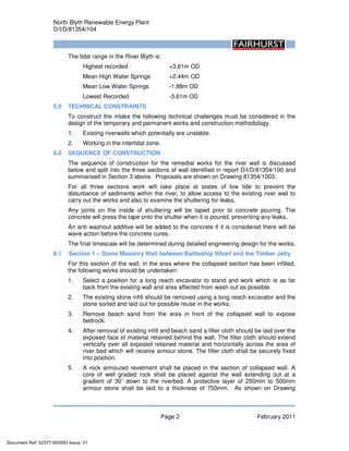 North Blyth Renewable Energy Plant
D/I/D/81354/104
Page 2 February 2011
The tidal range in the River Blyth is:
Highest recorded +3.61m OD
Mean High Water Springs +2.44m OD
Mean Low Water Springs -1.88m OD
Lowest Recorded -3.61m OD
5.0 TECHNICAL CONSTRAINTS
To construct the intake the following technical challenges must be considered in the
design of the temporary and permanent works and construction methodology.
1. Existing riverwalls which potentially are unstable.
2. Working in the intertidal zone.
6.0 SEQUENCE OF CONSTRUCTION
The sequence of construction for the remedial works for the river wall is discussed
below and split into the three sections of wall identified in report D/I/D/81354/100 and
summarised in Section 3 above. Proposals are shown on Drawing 81354/1003.
For all three sections work will take place at states of low tide to prevent the
disturbance of sediments within the river, to allow access to the existing river wall to
carry out the works and also to examine the shuttering for leaks.
Any joints on the inside of shuttering will be taped prior to concrete pouring. The
concrete will press the tape onto the shutter when it is poured, preventing any leaks.
An anti washout additive will be added to the concrete if it is considered there will be
wave action before the concrete cures.
The final timescale will be determined during detailed engineering design for the works.
6.1 Section 1 – Stone Masonry Wall between Battleship Wharf and the Timber Jetty
For this section of the wall, in the area where the collapsed section has been infilled,
the following works should be undertaken:
1. Select a position for a long reach excavator to stand and work which is as far
back from the existing wall and area affected from wash out as possible.
2. The existing stone infill should be removed using a long reach excavator and the
stone sorted and laid out for possible reuse in the works.
3. Remove beach sand from the area in front of the collapsed wall to expose
bedrock.
4. After removal of existing infill and beach sand a filter cloth should be laid over the
exposed face of material retained behind the wall. The filter cloth should extend
vertically over all exposed retained material and horizontally across the area of
river bed which will receive armour stone. The filter cloth shall be securely fixed
into position.
5. A rock armoured revetment shall be placed in the section of collapsed wall. A
core of well graded rock shall be placed against the wall extending out at a
gradient of 30˚ down to the riverbed. A protective layer of 250mm to 500mm
armour stone shall be laid to a thickness of 750mm. As shown on Drawing
Document Ref: 02377-003093 Issue: 01
 