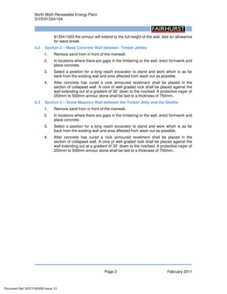 North Blyth Renewable Energy Plant
D/I/D/81354/104
Page 3 February 2011
81354/1003 the armour will extend to the full height of the wall, less an allowance
for wave break.
6.2 Section 2 – Mass Concrete Wall between Timber Jetties
1. Remove sand from in front of the riverwall.
2. In locations where there are gaps in the timbering or the wall, erect formwork and
place concrete.
3. Select a position for a long reach excavator to stand and work which is as far
back from the existing wall and area affected from wash out as possible.
4. After concrete has cured a rock armoured revetment shall be placed in the
section of collapsed wall. A core of well graded rock shall be placed against the
wall extending out at a gradient of 30˚ down to the riverbed. A protective nayer of
250mm to 500mm armour stone shall be laid to a thickness of 750mm..
6.3 Section 3 – Stone Masonry Wall between the Timber Jetty and the Staithe
1. Remove sand from in front of the riverwall.
2. In locations where there are gaps in the timbering or the wall, erect formwork and
place concrete.
3. Select a position for a long reach excavator to stand and work which is as far
back from the existing wall and area affected from wash out as possible.
4. After concrete has cured a rock armoured revetment shall be placed in the
section of collapsed wall. A core of well graded rock shall be placed against the
wall extending out at a gradient of 30˚ down to the riverbed. A protective nayer of
250mm to 500mm armour stone shall be laid to a thickness of 750mm..
Document Ref: 02377-003093 Issue: 01
 