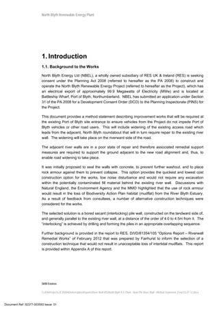 North Blyth Renewable Energy Plant
SKM Enviros
I:JEIAProjectsJE30584DeliverablesReportsRiver Wall MSNorth Blyth R E Plant - New Pile River Wall - Method Statement_Final 03.07.12.docx
1. Introduction
1.1. Background to the Works
North Blyth Energy Ltd (NBEL), a wholly owned subsidiary of RES UK & Ireland (RES) is seeking
consent under the Planning Act 2008 (referred to hereafter as the PA 2008) to construct and
operate the North Blyth Renewable Energy Project (referred to hereafter as the Project), which has
an electrical export of approximately 99.9 Megawatts of Electricity (MWe) and is located at
Battleship Wharf, Port of Blyth, Northumberland. NBEL has submitted an application under Section
31 of the PA 2008 for a Development Consent Order (DCO) to the Planning Inspectorate (PINS) for
the Project.
This document provides a method statement describing improvement works that will be required at
the existing Port of Blyth site entrance to ensure vehicles from the Project do not impede Port of
Blyth vehicles or other road users. This will include widening of the existing access road which
leads from the adjacent, North Blyth roundabout that will in turn require repair to the existing river
wall. The widening will take place on the riverward side of the road.
The adjacent river walls are in a poor state of repair and therefore associated remedial support
measures are required to support the ground adjacent to the new road alignment and, thus, to
enable road widening to take place.
It was initially proposed to seal the walls with concrete, to prevent further washout, and to place
rock armour against them to prevent collapse. This option provides the quickest and lowest cost
construction option for the works, low noise disturbance and would not require any excavation
within the potentially contaminated fill material behind the existing river wall. Discussions with
Natural England, the Environment Agency and the MMO highlighted that the use of rock armour
would result in the loss of Biodiversity Action Plan habitat (mudflat) from the River Blyth Estuary.
As a result of feedback from consultees, a number of alternative construction techniques were
considered for the works.
The selected solution is a bored secant (interlocking) pile wall, constructed on the landward side of,
and generally parallel to the existing river wall, at a distance of the order of 4.0 to 4.5m from it. The
“interlocking” is achieved by drilling and forming the piles in an appropriate overlapping sequence.
Further background is provided in the report to RES, D/I/D/81354/105 “Options Report – Riverwall
Remedial Works” of February 2012 that was prepared by Fairhurst to inform the selection of a
construction technique that would not result in unacceptable loss of intertidal mudflats. This report
is provided within Appendix A of this report.
Document Ref: 02377-003093 Issue: 01
 