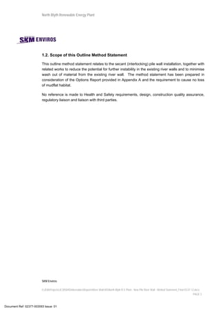 North Blyth Renewable Energy Plant
SKM Enviros
I:JEIAProjectsJE30584DeliverablesReportsRiver Wall MSNorth Blyth R E Plant - New Pile River Wall - Method Statement_Final 03.07.12.docx
PAGE 2
1.2. Scope of this Outline Method Statement
This outline method statement relates to the secant (interlocking) pile wall installation, together with
related works to reduce the potential for further instability in the existing river walls and to minimise
wash out of material from the existing river wall. The method statement has been prepared in
consideration of the Options Report provided in Appendix A and the requirement to cause no loss
of mudflat habitat.
No reference is made to Health and Safety requirements, design, construction quality assurance,
regulatory liaison and liaison with third parties.
Document Ref: 02377-003093 Issue: 01
 
