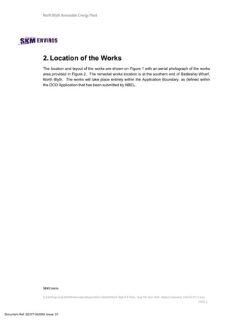 North Blyth Renewable Energy Plant
SKM Enviros
I:JEIAProjectsJE30584DeliverablesReportsRiver Wall MSNorth Blyth R E Plant - New Pile River Wall - Method Statement_Final 03.07.12.docx
PAGE 3
2. Location of the Works
The location and layout of the works are shown on Figure 1 with an aerial photograph of the works
area provided in Figure 2. The remedial works location is at the southern end of Battleship Wharf,
North Blyth. The works will take place entirely within the Application Boundary, as defined within
the DCO Application that has been submitted by NBEL.
Document Ref: 02377-003093 Issue: 01
 