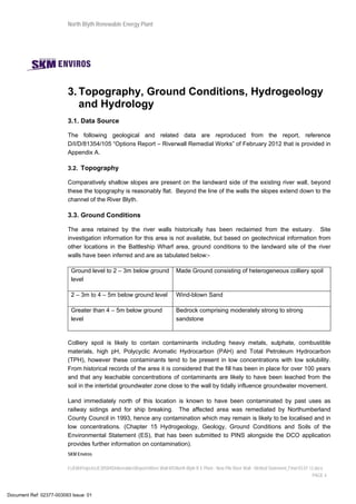 North Blyth Renewable Energy Plant
SKM Enviros
I:JEIAProjectsJE30584DeliverablesReportsRiver Wall MSNorth Blyth R E Plant - New Pile River Wall - Method Statement_Final 03.07.12.docx
PAGE 4
3. Topography, Ground Conditions, Hydrogeology
and Hydrology
3.1. Data Source
The following geological and related data are reproduced from the report, reference
D/I/D/81354/105 “Options Report – Riverwall Remedial Works” of February 2012 that is provided in
Appendix A.
3.2. Topography
Comparatively shallow slopes are present on the landward side of the existing river wall, beyond
these the topography is reasonably flat. Beyond the line of the walls the slopes extend down to the
channel of the River Blyth.
3.3. Ground Conditions
The area retained by the river walls historically has been reclaimed from the estuary. Site
investigation information for this area is not available, but based on geotechnical information from
other locations in the Battleship Wharf area, ground conditions to the landward site of the river
walls have been inferred and are as tabulated below:-
Ground level to 2 – 3m below ground
level
Made Ground consisting of heterogeneous colliery spoil
2 – 3m to 4 – 5m below ground level Wind-blown Sand
Greater than 4 – 5m below ground
level
Bedrock comprising moderately strong to strong
sandstone
Colliery spoil is likely to contain contaminants including heavy metals, sulphate, combustible
materials, high pH, Polycyclic Aromatic Hydrocarbon (PAH) and Total Petroleum Hydrocarbon
(TPH), however these contaminants tend to be present in low concentrations with low solubility.
From historical records of the area it is considered that the fill has been in place for over 100 years
and that any leachable concentrations of contaminants are likely to have been leached from the
soil in the intertidal groundwater zone close to the wall by tidally influence groundwater movement.
Land immediately north of this location is known to have been contaminated by past uses as
railway sidings and for ship breaking. The affected area was remediated by Northumberland
County Council in 1993, hence any contamination which may remain is likely to be localised and in
low concentrations. (Chapter 15 Hydrogeology, Geology, Ground Conditions and Soils of the
Environmental Statement (ES), that has been submitted to PINS alongside the DCO application
provides further information on contamination).
Document Ref: 02377-003093 Issue: 01
 