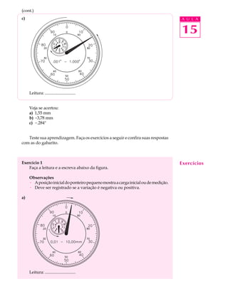 15
A U L Ac)
Leitura: .............................
Veja se acertou:
a) 1,55 mm
b) -3,78 mm
c) -.284"
Teste sua aprendizagem. Faça os exercícios a seguir e confira suas respostas
com as do gabarito.
Exercício 1
Faça a leitura e a escreva abaixo da figura.
Observações
· Aposiçãoinicialdoponteiropequenomostraacargainicialoudemedição.
· Deve ser registrado se a variação é negativa ou positiva.
a)
Leitura: .............................
Exercícios
(cont.)
 