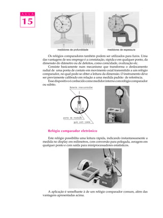15
A U L A
Os relógios comparadores também podem ser utilizados para furos. Uma
das vantagens de seu emprego é a constatação, rápida e em qualquer ponto, da
dimensão do diâmetro ou de defeitos, como conicidade, ovalização etc.
Consiste basicamente num mecanismo que transforma o deslocamento
radial de uma ponta de contato em movimento axial transmitido a um relógio
comparador, no qual pode-se obter a leitura da dimensão. O instrumento deve
ser previamente calibrado em relação a uma medida padrão de referência.
Essedispositivoéconhecidocomomedidorinternocomrelógiocomparador
ou súbito.
Relógio comparador eletrônico
Este relógio possibilita uma leitura rápida, indicando instantaneamente a
medida no display em milímetros, com conversão para polegada, zeragem em
qualquer ponto e com saída para miniprocessadores estatísticos.
A aplicação é semelhante à de um relógio comparador comum, além das
vantagens apresentadas acima.
medidores de profundidade medidores de espessura
 