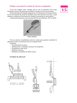 15
A U L ARelógio com ponta de contato de alavanca (apalpador)
É um dos relógios mais versáteis que se usa na mecânica. Seu corpo
monobloco possui três guias que facilitam a fixação em diversas posições.
Existemdoistiposderelógiosapalpadores.Umdelespossuireversãoautomá-
tica do movimento da ponta de medição; outro tem alavanca inversora, a qual
seleciona a direção do movimento de medição ascendente ou descendente.
Omostradorégiratóriocomresoluçãode0.01mm,0.002mm,.001"ou.0001".
Por sua enorme versatilidade, pode ser usado para grande variedade de
aplicações, tanto na produção como na inspeção final.
Exemplos:
- Excentricidade de peças.
- Alinhamento e centragem de peças nas máquinas.
- Paralelismos entre faces.
- Medições internas.
- Medições de detalhes de difícil acesso.
Exemplos de aplicação
paralelismo
entre faces
relógio apalpador
verificação de
difícil acesso
 