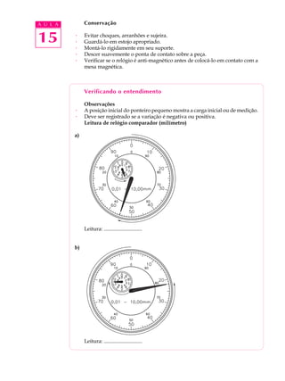 15
A U L A Conservação
· Evitar choques, arranhões e sujeira.
· Guardá-lo em estojo apropriado.
· Montá-lo rigidamente em seu suporte.
· Descer suavemente o ponta de contato sobre a peça.
· Verificar se o relógio é anti-magnético antes de colocá-lo em contato com a
mesa magnética.
Verificando o entendimento
Observações
· A posição inicial do ponteiro pequeno mostra a carga inicial ou de medição.
· Deve ser registrado se a variação é negativa ou positiva.
Leitura de relógio comparador (milímetro)
a)
Leitura: .............................
b)
Leitura: .............................
 