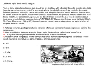 Observe a figura e leia o texto a seguir:
"Tem-se como absolutamente certo que, a partir do fim do século VIII, a Europa Ocidental regrediu ao estado
de região exclusivamente agrícola. É a terra a única fonte de subsistência e a única condição de riqueza.
Todas as classes da população, desde o imperador, que não possuía outras rendas além das de suas terras,
até o mais humilde dos servos, todos viviam direta ou indiretamente, dos produtos do solo, fossem eles fruto
de seu trabalho, ou consistissem, apenas, no ato de colhê-los e consumi-los. [...] Toda a existência social
funda-se na propriedade ou na posse da terra." (PIRENNE, H. "História econômica e social da Idade Média".
São Paulo: Mestre Jou, 1968. p.13.) De acordo com os conhecimentos sobre o tema e a sociedade feudal
europeia, é correto afirmar:
I. As terras comunais, pastagens naturais, pântanos e florestas eram consideradas propriedade legítima dos
camponeses.
II. O rei, considerado soberano absoluto, tinha o poder de administrar os feudos de seus súditos.
III. Os laços de vassalagem também se realizavam entre os senhores feudais.
IV. Os servos eram obrigados a prestar serviços nas terras do manso senhorial para o sustento do senhor
feudal. Assinale a alternativa que contém todas as afirmativas corretas.
a) I e II.
b) I e III.
c) III e IV.
d) I, II e IV.
e) II, III e IV.
 