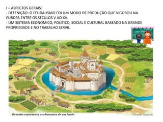 I – ASPECTOS GERAIS:
- DEFENIÇÃO: O FEUDALISMO FOI UM MODO DE PRODUÇÃO QUE VIGOROU NA
EUROPA ENTRE OS SECULOS V AO XV.
- UM SISTEMA ECONOMICO, POLITICO, SOCIAL E CULTURAL BASEADO NA GRANDE
PROPRIEDADE E NO TRABALHO SERVIL.
 