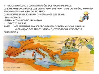 II - INICIO: NO SÉCULO V COM AS INVASÕES DOS POVOS BARBAROS.
OS BARBAROS ERAM POVOS QUE VIVIAM FORA DAS FRONTEIRAS DO IMPÉRIO ROMANO.
POVOS QUE VIVIAM ALEM DO RIO RENO.
OS PRINCIPAIS BARBAROS ERAM OS GERMANOS ELES ERAM:
- SEMI-NOMADES
- SISTEMA COMUNITARIOS PRIMITIVO
- LEIS COSTUMEIRAS.
FASES: 1° - OS PRIMEIROS INVASORES CHEGARAM DE FORMA LENTA E GRADUAL.
- FORMAÇÃO DOS REINOS: VÂNDALO, OSTROGODOS, VISIGODOS E
BURGÚNDIOS.
 