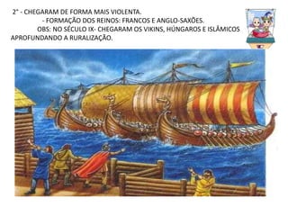 2° - CHEGARAM DE FORMA MAIS VIOLENTA.
- FORMAÇÃO DOS REINOS: FRANCOS E ANGLO-SAXÕES.
OBS: NO SÉCULO IX- CHEGARAM OS VIKINS, HÚNGAROS E ISLÂMICOS
APROFUNDANDO A RURALIZAÇÃO.
 
