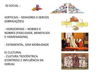 D) SOCIAL :;
VERTICAIS – SENHORES X SERVOS
(OBRIGAÇÕES)
- HORIZONTAIS – NOBRES X
NOBRES (FIDELIDADE, BENEFICIOS
E HOMENAGENS).
- ESTAMENTAL, SEM MOBILIDADE
E) CULTURAL
- CULTURA TEOCÊNTRICA
(CONTROLE E INFLUÊNCIA DA
IGREJA)
 