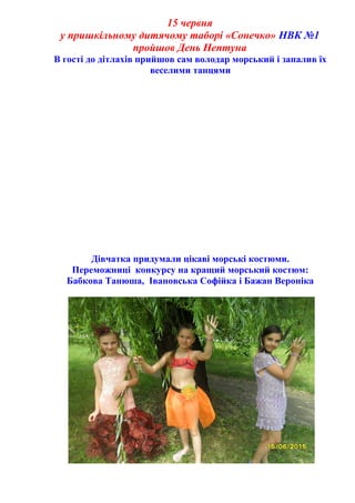 15 червня
у пришкільному дитячому таборі «Сонечко» НВК №1
пройшов День Нептуна
В гості до дітлахів прийшов сам володар морський і запалив їх
веселими танцями
Дівчатка придумали цікаві морські костюми.
Переможниці конкурсу на кращий морський костюм:
Бабкова Танюша, Івановська Софійка і Бажан Вероніка
 