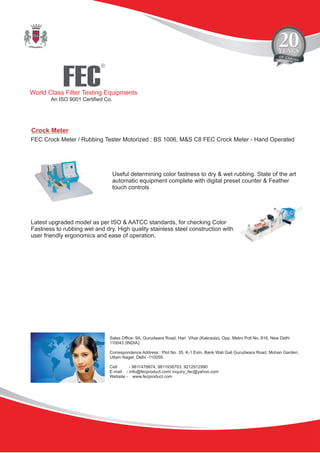 FEC
R
World Class Filter Testing Equipments
An ISO 9001 Certified Co.
Sales Office: 9A, Gurudwara Road, Hari Vihar (Kakraula), Opp. Metro Poll No. 816, New Delhi
110043 (INDIA).
Correspondence Address : Plot No. 35, K-1 Extn, Bank Wali Gali Gurudwara Road, Mohan Garden,
Uttam Nager, Delhi -110059.
Cell - 9811478874, 9811938703, 9212912990
E-mail - info@fecproduct.com/ inquiry_fec@yahoo.com
Website - www.fecproduct.com
Crock Meter
FEC Crock Meter / Rubbing Tester Motorized : BS 1006, M&S C8 FEC Crock Meter - Hand Operated
Useful determining color fastness to dry & wet rubbing. State of the art
automatic equipment complete with digital preset counter & Feather
touch controls
Latest upgraded model as per ISO & AATCC standards, for checking Color
Fastness to rubbing wet and dry. High quality stainless steel construction with
user friendly ergonomics and ease of operation.
 