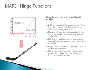 Hinge functions are a key part of MARS
models:
 A hinge function is the point where a linear
regression models line is shifted into a
different linear regression line.
 There are 2 functions with one being the
hinge we are looking at utilizing and the
reciprocal.
 The hinge functions are the expressions
starting with max (where max(a,b) is a if a >
b, else b
 Hinge functions are also called hockey stick
or rectifier functions.
 This is primarily due to the characteristic
shape of a hockey stick that the hinge
functions sometime take.
 