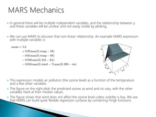  In general there will be multiple independent variables, and the relationship between y
and these variables will be unclear and not easily visible by plotting.
 We can use MARS to discover that non-linear relationship. An example MARS expression
with multiple variables is:
 This expression models air pollution (the ozone level) as a function of the temperature
and a few other variables.
 The figure on the right plots the predicted ozone as wind and vis vary, with the other
variables fixed at their median values.
 The figure shows that wind does not affect the ozone level unless visibility is low. We see
that MARS can build quite flexible regression surfaces by combining hinge functions.
 