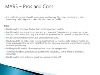  It is useful to compare MARS to recursive partitioning. (Recursive partitioning is also
commonly called regression trees, decision trees, or CART)
Pros:
 MARS models are more flexible than linear regression models.
 MARS models are simple to understand and interpret. Compare the equation for ozone
concentration example to, say, the innards of a trained neural network or a random forest.
 MARS can handle both continuous and categorical data.
 MARS tends to be better than recursive partitioning for numeric data because hinges are
more appropriate for numeric variables than the piecewise constant segmentation used by
recursive partitioning.
 Building MARS models often requires little or no data preparation.
 The hinge functions automatically partition the input data, so the effect of outliers is
contained.
 MARS models tend to have a good bias-variance trade-off.
 