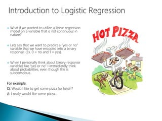  What if we wanted to utilize a linear regression
model on a variable that is not continuous in
nature?
 Lets say that we want to predict a “yes or no”
variable that we have encoded into a binary
response. (Ex. 0 = no and 1 = yes).
 When I personally think about binary response
variables like “yes or no” I immediately think
about probabilities, even though this is
subconscious.
For example:
Q: Would I like to get some pizza for lunch?
A: I really would like some pizza…
 