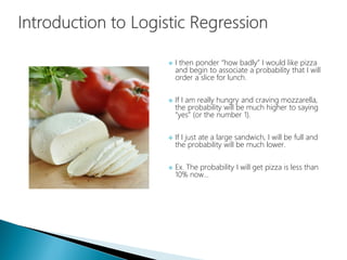  I then ponder “how badly” I would like pizza
and begin to associate a probability that I will
order a slice for lunch.
 If I am really hungry and craving mozzarella,
the probability will be much higher to saying
“yes” (or the number 1).
 If I just ate a large sandwich, I will be full and
the probability will be much lower.
 Ex. The probability I will get pizza is less than
10% now…
 