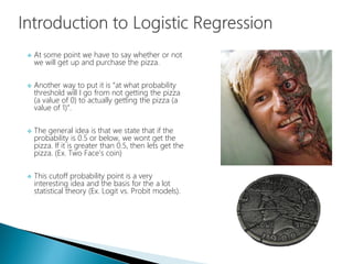  At some point we have to say whether or not
we will get up and purchase the pizza.
 Another way to put it is “at what probability
threshold will I go from not getting the pizza
(a value of 0) to actually getting the pizza (a
value of 1)”.
 The general idea is that we state that if the
probability is 0.5 or below, we wont get the
pizza. If it is greater than 0.5, then lets get the
pizza. (Ex. Two Face’s coin)
 This cutoff probability point is a very
interesting idea and the basis for the a lot
statistical theory (Ex. Logit vs. Probit models).
 