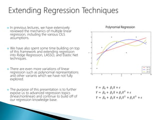  In previous lectures, we have extensively
reviewed the mechanics of multiple linear
regression, including the various OLS
assumptions.
 We have also spent some time building on top
of this framework and extending regression
into Ridge Regression, LASSO, and Elastic Net
techniques.
 There are even more variations of linear
regression such as polynomial representations
and other variants which we have not fully
explored.
 The purpose of this presentation is to further
expose us to advanced regression topics
(linear/nonlinear) and continue to build off of
our regression knowledge base.
𝑌 = 𝛽0 + 𝛽1 𝑋 + 𝜀
𝑌 = 𝛽0 + 𝛽1 𝑋 + 𝛽1 𝑋2
+ 𝜀
𝑌 = 𝛽0 + 𝛽1 𝑋 + 𝛽1 𝑋2
+ 𝛽1 𝑋3
+ 𝜀
Polynomial Regression
 