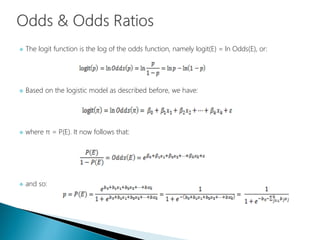  The logit function is the log of the odds function, namely logit(E) = ln Odds(E), or:
 Based on the logistic model as described before, we have:
 where π = P(E). It now follows that:
 and so:
 