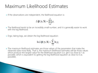  If the observations are independent, the likelihood equation is:
 The likelihood tends to be an incredibly small number, and it is generally easier to work
with the log likelihood.
 Ergo, taking logs, we obtain the log likelihood equation:
 The maximum likelihood estimates are those values of the parameters that make the
observed data most likely. That is, the maximum likelihood estimates will be those values
which produce the largest value for the likelihood equation (i.e. get it as close to 1 as
possible; which is equivalent to getting the log likelihood equation as close to 0 as
possible).
 