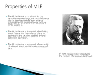  The ML estimator is consistent. As the
sample size grows large, the probability that
the ML estimator differs from the true
parameter by an arbitrarily small amount
tends toward 0.
 The ML estimator is asymptotically efficient,
which means that the variance of the ML
estimator is the smallest possible among
consistent estimators.
 The ML estimator is asymptotically normally
distributed, which justifies various statistical
tests.
In 1922, Ronald Fisher introduced
the method of maximum likelihood.
 