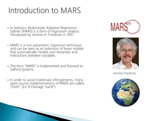  In statistics, Multivariate Adaptive Regression
Splines (MARS) is a form of regression analysis
introduced by Jerome H. Friedman in 1991.
 MARS is a non-parametric regression technique
and can be seen as an extension of linear models
that automatically models non-linearities and
interactions between variables.
 The term "MARS" is trademarked and licensed to
Salford Systems.
 In order to avoid trademark infringements, many
open source implementations of MARS are called
"Earth“. (Ex. R Package “earth”)
Jerome Friedman
 