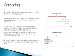  Therefore, we can think about censoring as a form
of a missing data problem.
 Additionally there are 2 types of censoring that we
should be aware of: Right Censoring & Left
Censoring.
 Right Censoring will occur for those subjects
whose birth date is known but who are still alive
when the study ends (Orange Arrows).
 If a subject's lifetime is known to be less than a
certain duration, the lifetime is said to be Left
Censored (Red Arrows).
 The data scientist will need to formulate a plan on
how to treated censored observations during the
EDA.
 