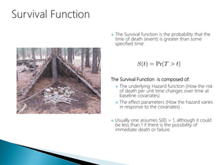  The Survival function is the probability that the
time of death (event) is greater than some
specified time.
The Survival Function is composed of:
 The underlying Hazard function (How the risk
of death per unit time changes over time at
baseline covariates).
 The effect parameters (How the hazard varies
in response to the covariates) .
 Usually one assumes S(0) = 1, although it could
be less than 1 if there is the possibility of
immediate death or failure.
 