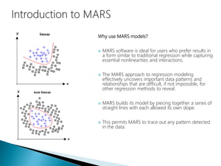 Why use MARS models?
 MARS software is ideal for users who prefer results in
a form similar to traditional regression while capturing
essential nonlinearities and interactions.
 The MARS approach to regression modeling
effectively uncovers important data patterns and
relationships that are difficult, if not impossible, for
other regression methods to reveal.
 MARS builds its model by piecing together a series of
straight lines with each allowed its own slope.
 This permits MARS to trace out any pattern detected
in the data.
 