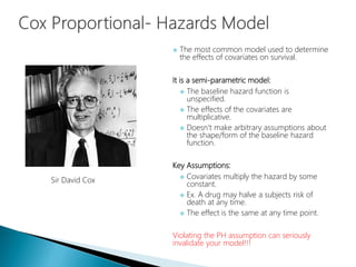  The most common model used to determine
the effects of covariates on survival.
It is a semi-parametric model:
 The baseline hazard function is
unspecified.
 The effects of the covariates are
multiplicative.
 Doesn't make arbitrary assumptions about
the shape/form of the baseline hazard
function.
Key Assumptions:
 Covariates multiply the hazard by some
constant.
 Ex. A drug may halve a subjects risk of
death at any time.
 The effect is the same at any time point.
Violating the PH assumption can seriously
invalidate your model!!!
Sir David Cox
 