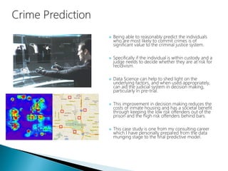  Being able to reasonably predict the individuals
who are most likely to commit crimes is of
significant value to the criminal justice system.
 Specifically if the individual is within custody and a
judge needs to decide whether they are at risk for
recidivism.
 Data Science can help to shed light on the
underlying factors, and when used appropriately,
can aid the judicial system in decision making,
particularly in pre-trial.
 This improvement in decision making reduces the
costs of inmate housing and has a societal benefit
through keeping the low risk offenders out of the
prison and the high risk offenders behind bars.
 This case study is one from my consulting career
which I have personally prepared from the data
munging stage to the final predictive model.
 