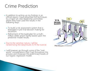  In addition to writing up my findings in an
official report, I have presented the techniques
to a major US cities leadership committee
where they have used the results in the
following ways:
 To build a risk assessment system that is
leveraged in pre-trial decision making for
recidivism.
 Refinement of the build plan for a multi-
million dollar prison facility based upon the
predictive model results.
 Due to the sensitive nature, I will be
randomizing the data/results to fit the tutorial.
 I will however go through some of the “real-
world” considerations that I had throughout the
process and showcase the preliminary results of
our logistic regression model.
 